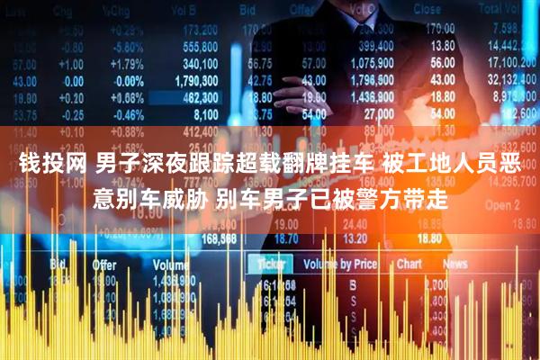钱投网 男子深夜跟踪超载翻牌挂车 被工地人员恶意别车威胁 别车男子已被警方带走