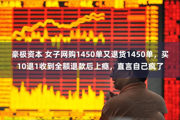 豪极资本 女子网购1450单又退货1450单，买10退1收到全额退款后上瘾，直言自己疯了